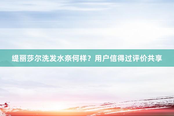 缇丽莎尔洗发水奈何样？用户信得过评价共享