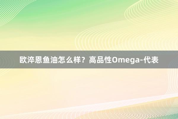 欧淬恩鱼油怎么样？高品性Omega-代表